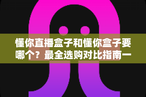 懂你直播盒子和懂你盒子要哪个?最全选购对比指南一次看懂区别与选择 懂你直播盒子和懂你盒子要哪个?最全选购对比指南一次看懂区别与选择