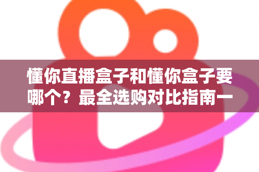懂你直播盒子和懂你盒子要哪个?最全选购对比指南一次看懂区别与选择 懂你直播盒子和懂你盒子要哪个?最全选购对比指南一次看懂区别与选择