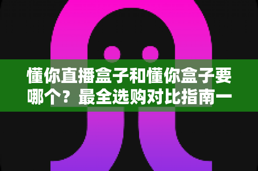 懂你直播盒子和懂你盒子要哪个？最全选购对比指南一次看懂区别与选择