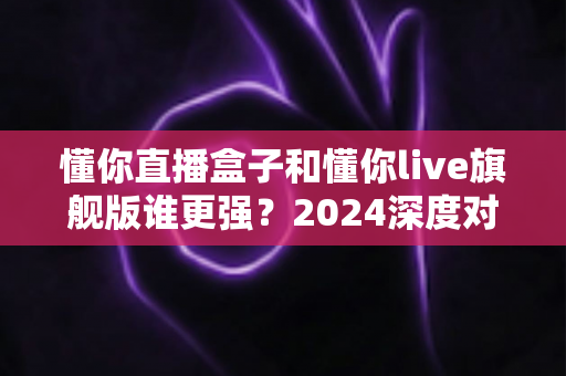 懂你直播盒子和懂你live旗舰版谁更强？2024深度对比评测，看完不再纠结选哪个