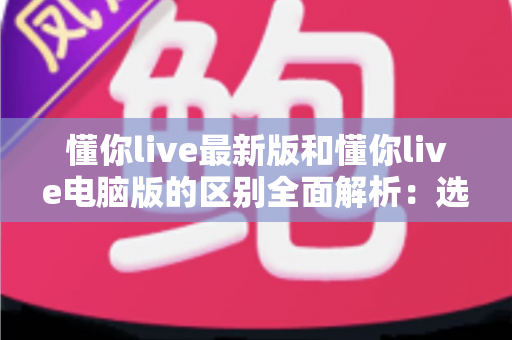 懂你live最新版和懂你live电脑版的区别全面解析:选对版本,让你的观看体验提升一个档次 懂你live最新版和懂你live电脑版的区别全面解析:选对版本,让你的观看体验提升一个档次