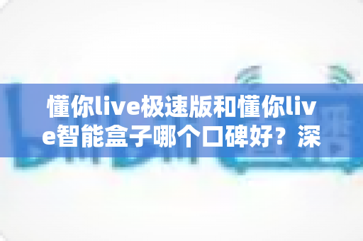 懂你live极速版和懂你live智能盒子哪个口碑好?深度对比帮你选对不踩坑 懂你live极速版和懂你live智能盒子哪个口碑好?深度对比帮你选对不踩坑