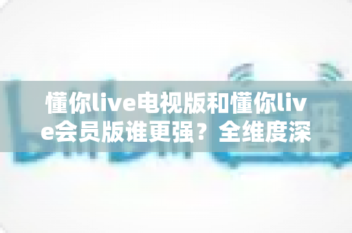 懂你live电视版和懂你live会员版谁更强？全维度深度对比评测，看完不再纠结选哪个
