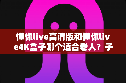 懂你live高清版和懂你live4K盒子哪个适合老人?子女选购必看的实用对比指南 懂你live高清版和懂你live4K盒子哪个适合老人?子女选购必看的实用对比指南