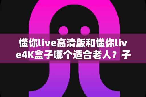懂你live高清版和懂你live4K盒子哪个适合老人？子女选购必看的实用对比指南