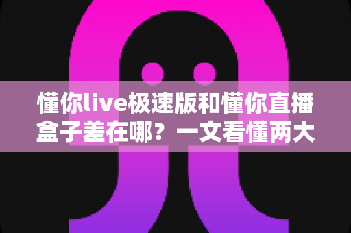 懂你live极速版和懂你直播盒子差在哪？一文看懂两大版本的核心差异与选择指南