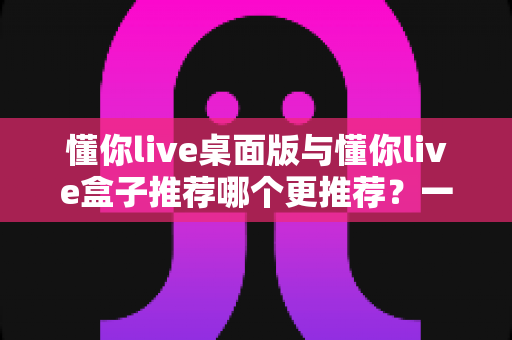 懂你live桌面版与懂你live盒子推荐哪个更推荐？一文读懂两大版本差异与选购指南
