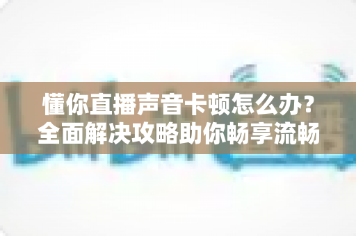 懂你直播声音卡顿怎么办?全面解决攻略助你畅享流畅直播体验 懂你直播声音卡顿怎么办?全面解决攻略助你畅享流畅直播体验