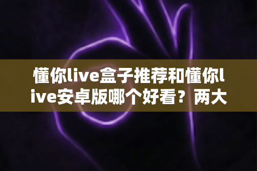 懂你live盒子推荐和懂你live安卓版哪个好看?两大版本深度对比一次讲清楚 懂你live盒子推荐和懂你live安卓版哪个好看?两大版本深度对比一次讲清楚