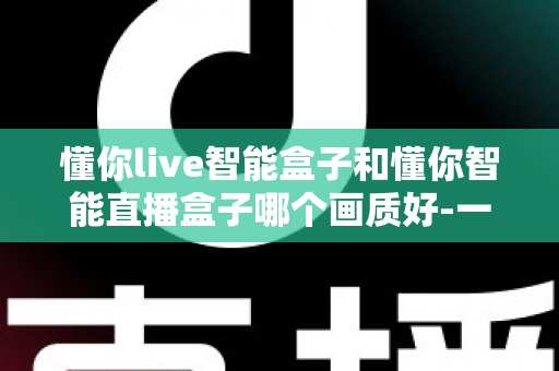 懂你live智能盒子和懂你智能直播盒子哪个画质好-一文看懂两款高清直播盒子的画质差异与选购指南 懂你live智能盒子和懂你智能直播盒子哪个画质好-一文看懂两款高清直播盒子的画质差异与选购指南