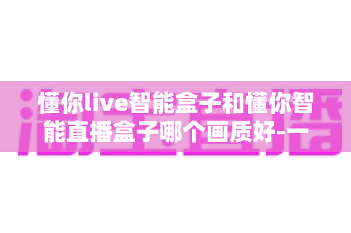 懂你live智能盒子和懂你智能直播盒子哪个画质好-一文看懂两款高清直播盒子的画质差异与选购指南