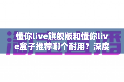 懂你live旗舰版和懂你live盒子推荐哪个耐用？深度对比评测与选购全指南