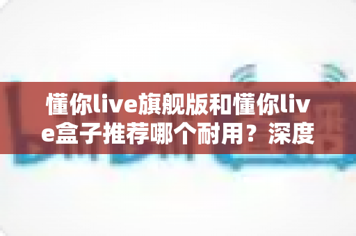 懂你live旗舰版和懂你live盒子推荐哪个耐用？深度对比评测与选购全指南