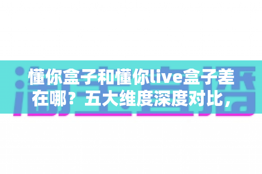 懂你盒子和懂你live盒子差在哪？五大维度深度对比，看完这篇选购不踩坑