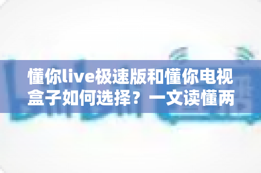 懂你live极速版和懂你电视盒子如何选择?一文读懂两者差异,帮你找到最适合的家庭观影方案 懂你live极速版和懂你电视盒子如何选择?一文读懂两者差异,帮你找到最适合的家庭观影方案