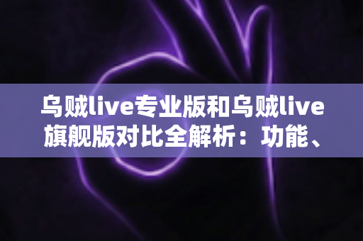 乌贼live专业版和乌贼live旗舰版对比全解析：功能、价格与适用人群一网打尽，帮你选对版本不踩坑