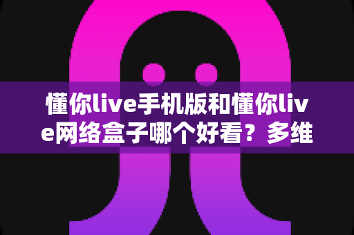 懂你live手机版和懂你live网络盒子哪个好看？多维度深度对比帮你一次选对