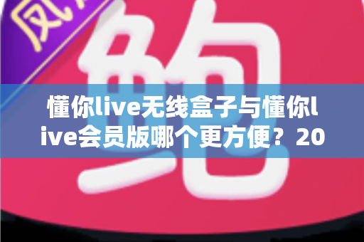 懂你live无线盒子与懂你live会员版哪个更方便?2025年最新选购对比指南,看完不再纠结 懂你live无线盒子与懂你live会员版哪个更方便?2025年最新选购对比指南,看完不再纠结