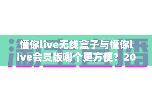 懂你live无线盒子与懂你live会员版哪个更方便?2025年最新选购对比指南,看完不再纠结 懂你live无线盒子与懂你live会员版哪个更方便?2025年最新选购对比指南,看完不再纠结