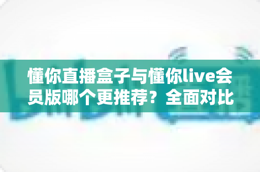 懂你直播盒子与懂你live会员版哪个更推荐？全面对比评测帮你精准选择、不花冤枉钱