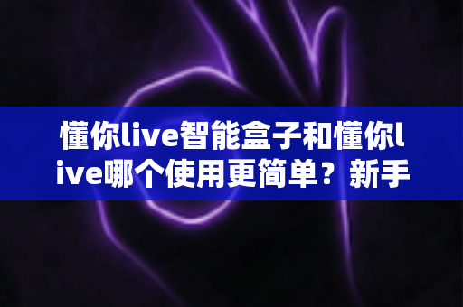 懂你live智能盒子和懂你live哪个使用更简单?新手入门全攻略与选购指南 懂你live智能盒子和懂你live哪个使用更简单?新手入门全攻略与选购指南