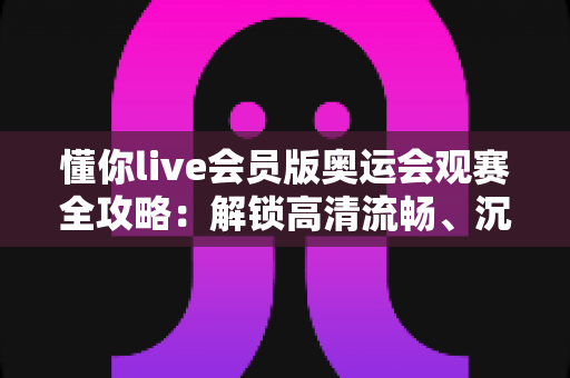懂你live会员版奥运会观赛全攻略:解锁高清流畅、沉浸式的奥运观赛新体验 懂你live会员版奥运会观赛全攻略:解锁高清流畅、沉浸式的奥运观赛新体验