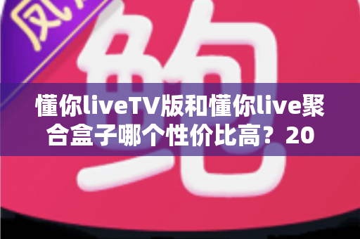 懂你liveTV版和懂你live聚合盒子哪个性价比高？2025最新选购对比全指南