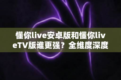 懂你live安卓版和懂你liveTV版谁更强?全维度深度对比,一文帮你选对版本 懂你live安卓版和懂你liveTV版谁更强?全维度深度对比,一文帮你选对版本