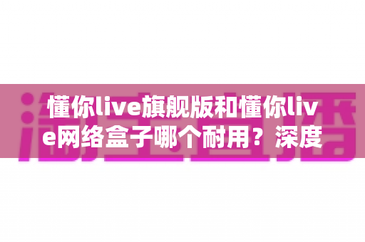 懂你live旗舰版和懂你live网络盒子哪个耐用?深度对比解析与选购避坑指南 懂你live旗舰版和懂你live网络盒子哪个耐用?深度对比解析与选购避坑指南