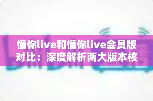 懂你live和懂你live会员版对比:深度解析两大版本核心差异,帮你选出最值得入手的学习方案 懂你live和懂你live会员版对比:深度解析两大版本核心差异,帮你选出最值得入手的学习方案