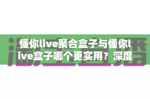 懂你live聚合盒子与懂你live盒子哪个更实用？深度对比分析帮你选出最适合自己的观看方案