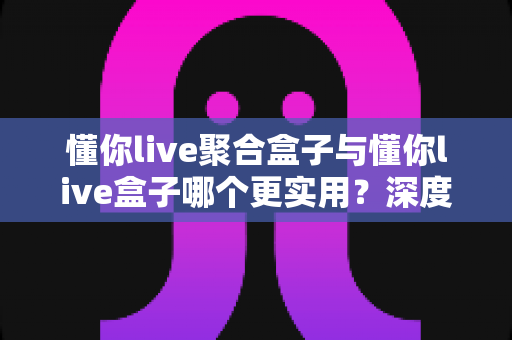 懂你live聚合盒子与懂你live盒子哪个更实用？深度对比分析帮你选出最适合自己的观看方案