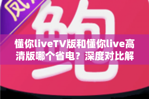 懂你liveTV版和懂你live高清版哪个省电?深度对比解析帮你选出更节能的观影方案 懂你liveTV版和懂你live高清版哪个省电?深度对比解析帮你选出更节能的观影方案