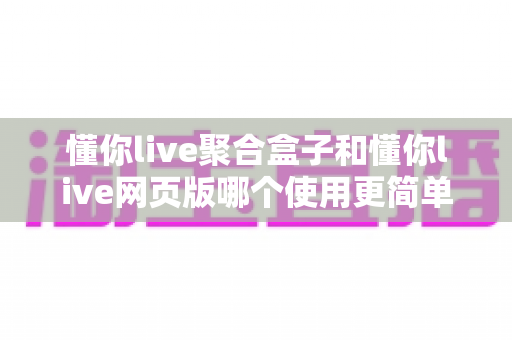 懂你live聚合盒子和懂你live网页版哪个使用更简单？全面对比评测帮你选对工具