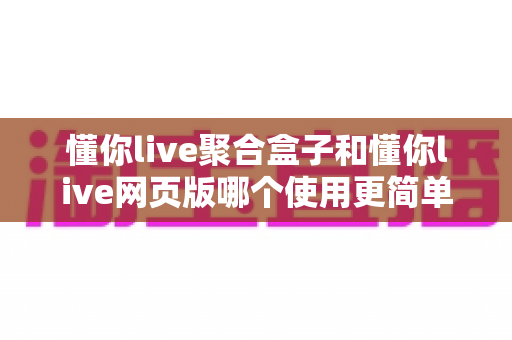 懂你live聚合盒子和懂你live网页版哪个使用更简单？全面对比评测帮你选对工具