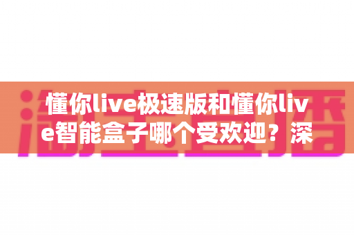 懂你live极速版和懂你live智能盒子哪个受欢迎？深度对比分析帮你选对产品