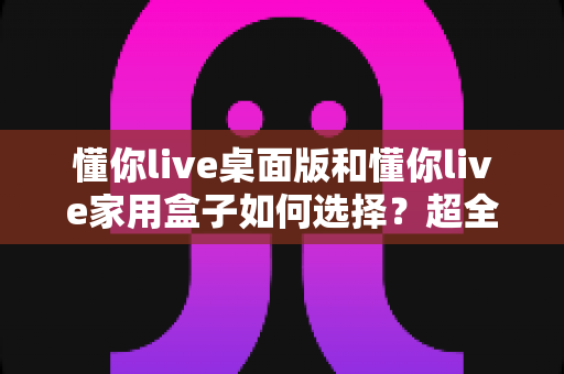 懂你live桌面版和懂你live家用盒子如何选择？超全对比选购指南一次讲清楚