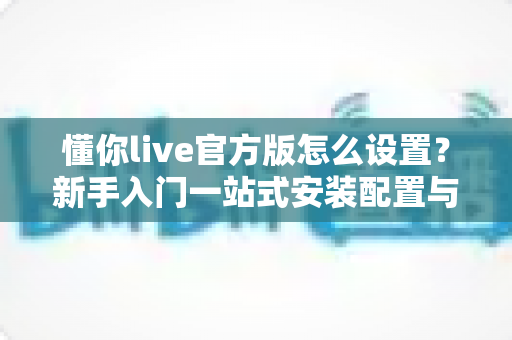 懂你live官方版怎么设置？新手入门一站式安装配置与使用优化全攻略