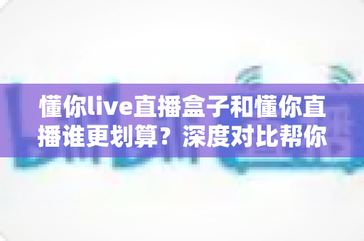 懂你live直播盒子和懂你直播谁更划算?深度对比帮你选对不花冤枉钱 懂你live直播盒子和懂你直播谁更划算?深度对比帮你选对不花冤枉钱