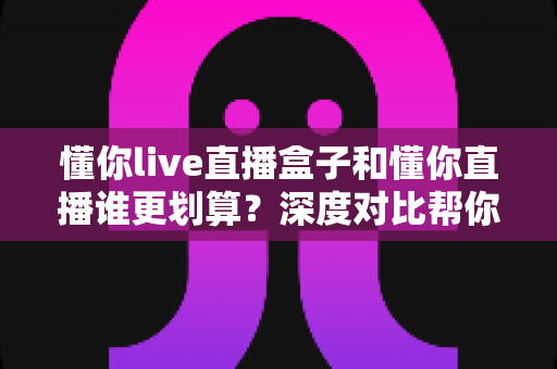 懂你live直播盒子和懂你直播谁更划算?深度对比帮你选对不花冤枉钱 懂你live直播盒子和懂你直播谁更划算?深度对比帮你选对不花冤枉钱