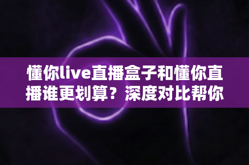 懂你live直播盒子和懂你直播谁更划算?深度对比帮你选对不花冤枉钱 懂你live直播盒子和懂你直播谁更划算?深度对比帮你选对不花冤枉钱