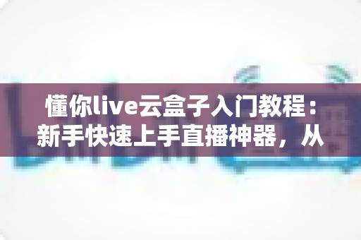 懂你live云盒子入门教程：新手快速上手直播神器，从零开始玩转云直播的完整指南