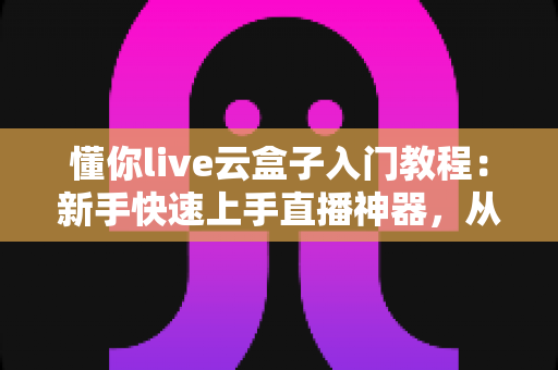 懂你live云盒子入门教程：新手快速上手直播神器，从零开始玩转云直播的完整指南