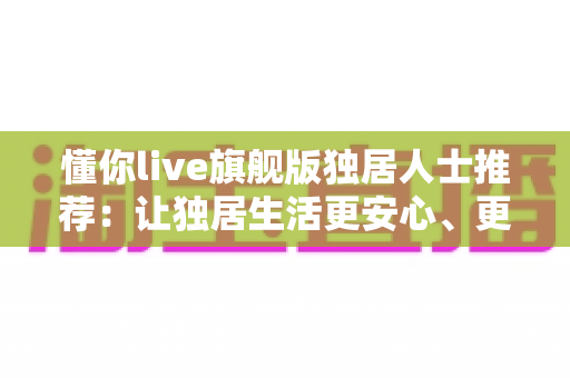 懂你live旗舰版独居人士推荐：让独居生活更安心、更有温度的智能陪伴之选