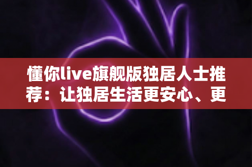 懂你live旗舰版独居人士推荐：让独居生活更安心、更有温度的智能陪伴之选