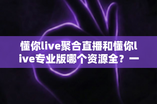 懂你live聚合直播和懂你live专业版哪个资源全?一篇文章帮你彻底搞懂版本选择 懂你live聚合直播和懂你live专业版哪个资源全?一篇文章帮你彻底搞懂版本选择