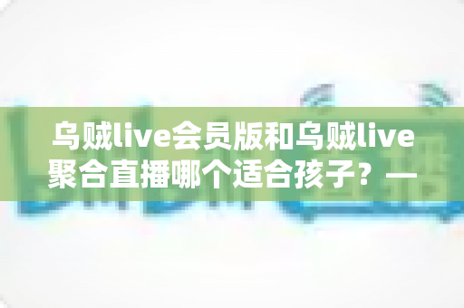 乌贼live会员版和乌贼live聚合直播哪个适合孩子?——家长必读的直播应用安全分析与选型指南 乌贼live会员版和乌贼live聚合直播哪个适合孩子?——家长必读的直播应用安全分析与选型指南