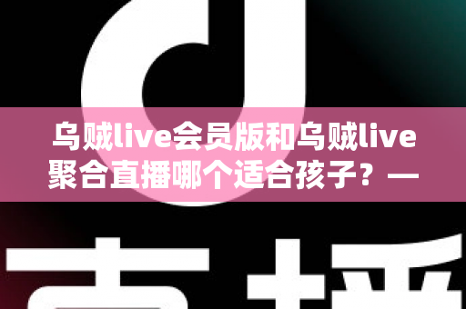 乌贼live会员版和乌贼live聚合直播哪个适合孩子？——家长必读的直播应用安全分析与选型指南