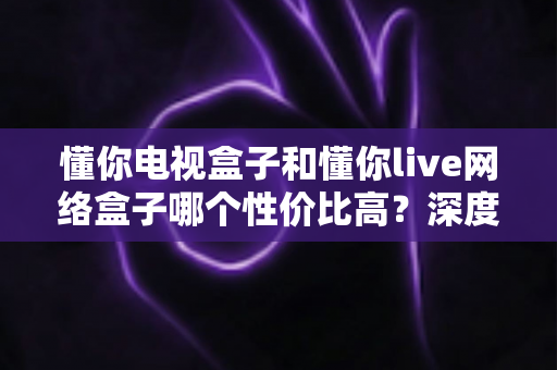 懂你电视盒子和懂你live网络盒子哪个性价比高？深度对比助你选对不花冤枉钱