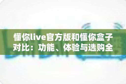 懂你live官方版和懂你盒子对比:功能、体验与选购全解析 懂你live官方版和懂你盒子对比:功能、体验与选购全解析